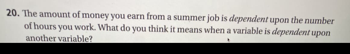 20. The amount of money you earn from a summer job is dependent upon the number
work. What do you think it means when a variable is dependent upon
of hours
you
another variable?
