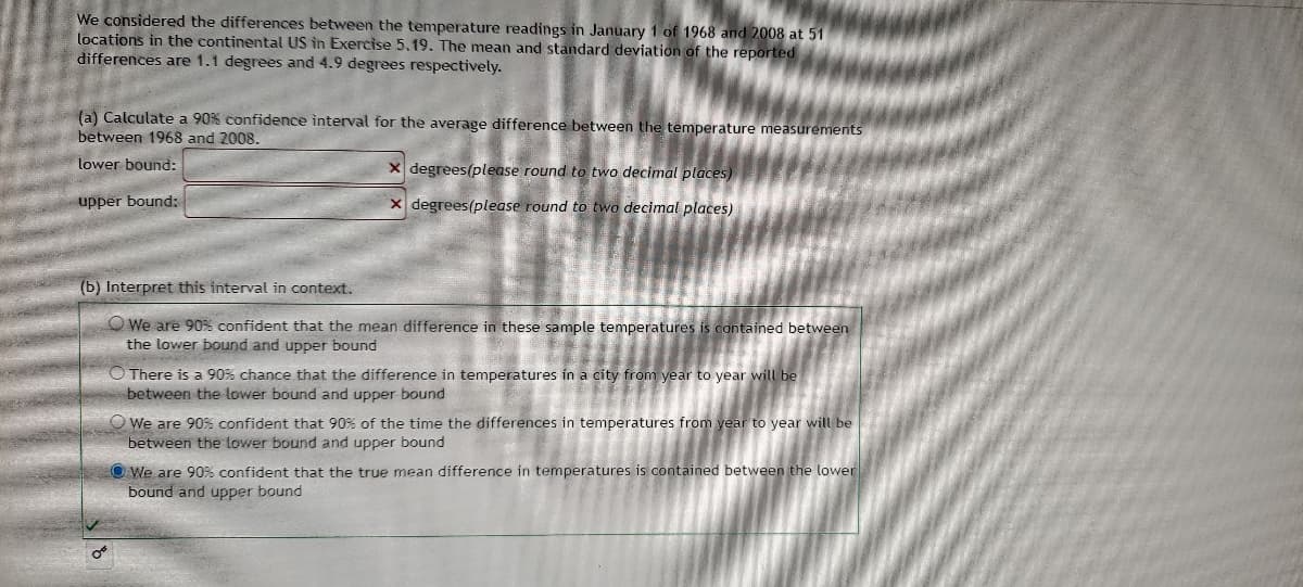 We considered the differences between the temperature readings in January 1 of 1968 and 2008 at 51
locations in the continental US in Exercise 5,19. The mean and standard deviation of the reported
differences are 1.1 degrees and 4.9 degrees respectively.
(a) Calculate a 90% confidence interval for the average difference between the temperature measurements
between 1968 and 2008.
lower bound:
x degrees(please round to two decimal places)
upper bound:
X degrees(please round to two decimal places)
(b) Interpret this interval in context.
O We are 90% confident that the mean difference in these sample temperatures is contained between
the lower bound and upper bound
O There is a 90% chance that the difference in temperatures in a city from year to year will be
between the lower bound and upper bound
O We are 90% confident that 90% of the time the differences in temperatures from year to year will be
between the lower bound and upper bound
O We are 90% confident that the true mean difference in temperatures is contained between the lower
bound and upper bound
