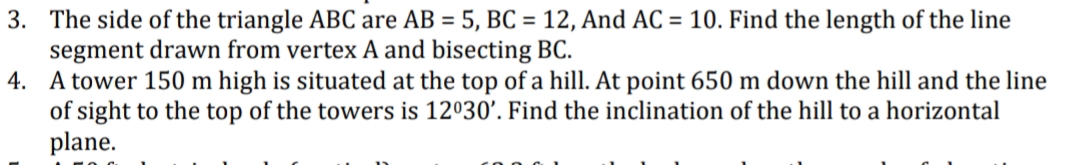 3. The side of the triangle ABC are AB = 5, BC = 12, And AC = 10. Find the length of the line
segment drawn from vertex A and bisecting BC.
4. A tower 150 m high is situated at the top of a hill. At point 650 m down the hill and the line
of sight to the top of the towers is 12º30'. Find the inclination of the hill to a horizontal
plane.
%3D
