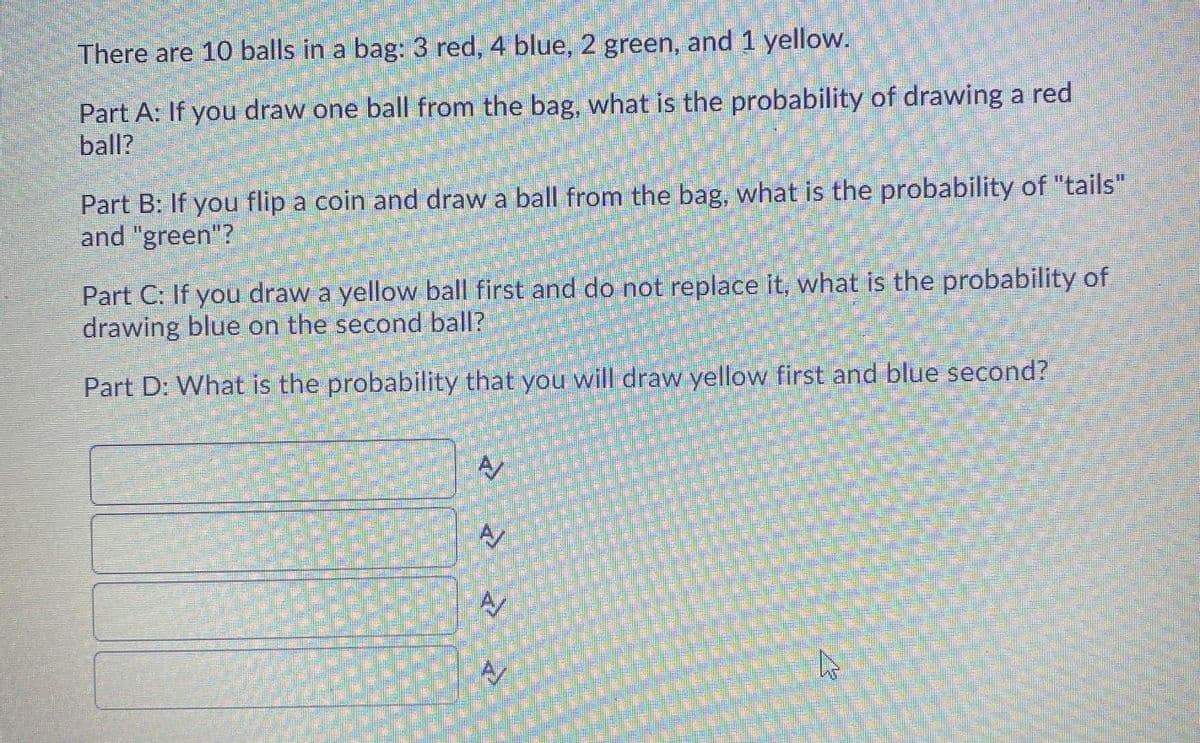 There are 10 balls in a bag: 3 red, 4 blue, 2 green, and 1 yellow.
Part A: If you draw one ball from the bag, what is the probability of drawing a red
ball?
Part B: If you flip a coin and draw a ball from the bag, what is the probability of "tails"
and "green"?
Part C: If you draw a yellow ball first and do not replace it, what is the probability of
drawing blue on the second ball?
Part D: What is the probability that you will draw yellow first and blue second?
A

