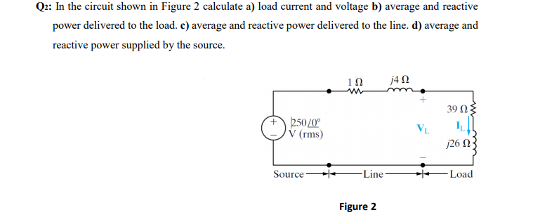 Q2: In the circuit shown in Figure 2 calculate a) load current and voltage b) average and reactive
power delivered to the load. c) average and reactive power delivered to the line. d) average and
reactive power supplied by the source.
1Ω
j4 N
39 Ωξ
250/0°
V (rms)
IL
VL
j26 N
Source
-Line-
Load
Figure 2
