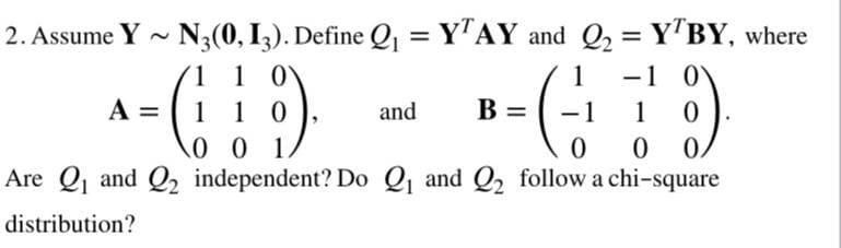 2. Assume Y - N3(0, I3). Define Q = Y"AY and Q2 = Y'BY, where
%3D
1 1 0
-1 0
-1
1
A =
1
1 0
and
B =
1
0.
Are Q and Q2 independent? Do Q and Q2 follow a chi-square
distribution?
