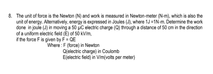 8. The unit of force is the Newton (N) and work is measured in Newton-meter (N-m), which is also the
unit of energy. Alternatively, energy is expressed in Joules (J), where 1J =1N-m. Determine the work
done in joule (J) in moving a 50 µC electric charge (Q) through a distance of 50 cm in the direction
of a uniform electric field (E) of 50 kV/m,
if the force F is given by F = QE
Where : F (force) in Newton
Q(electric charge) in Coulomb
E(electric field) in V/m(volts per meter)
