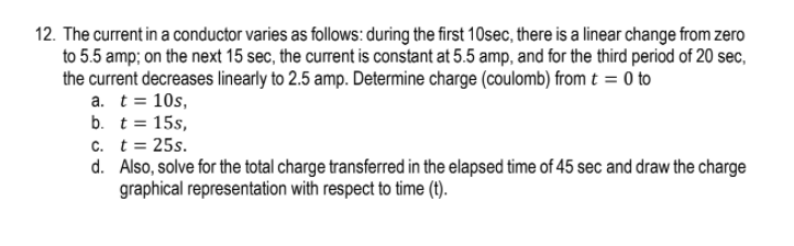 12. The current in a conductor varies as follows: during the first 10sec, there is a linear change from zero
to 5.5 amp; on the next 15 sec, the current is constant at 5.5 amp, and for the third period of 20 sec,
the current decreases linearly to 2.5 amp. Determine charge (coulomb) from t = 0 to
a. t = 10s,
b. t = 15s,
c. t= 25s.
d. Also, solve for the total charge transferred in the elapsed time of 45 sec and draw the charge
graphical representation with respect to time (t).
