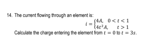 14. The current flowing through an element is:
S4A, 0<t<1
(4t²A,
t>1
Calculate the charge entering the element from t = 0 to t = 3s.
