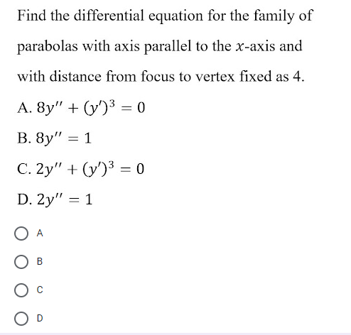 Find the differential equation for the family of
parabolas with axis parallel to the x-axis and
with distance from focus to vertex fixed as 4.
А. 8y" + (у)3 — 0
%3D
C. 2y" + (y')3 = 0
D. 2y" = 1
A
