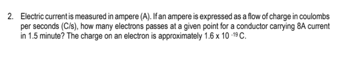 2. Electric current is measured in ampere (A). If an ampere is expressed as a flow of charge in coulombs
per seconds (C/s), how many electrons passes at a given point for a conductor carrying 8A current
in 1.5 minute? The charge on an electron is approximately 1.6 x 10 -19 C.
