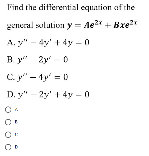 Find the differential equation of the
general solution y = Ae2x + Bxe2x
A. y" – 4y' + 4y = 0
В. у" — 2у' — 0
С. у" — 4y' %3D 0
D. y" – 2y' + 4y = 0
A
В
O D
