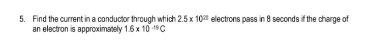 5. Find the current in a conductor through which 2.5 x 1020 electrons pass in 8 seconds if the charge of
an electron is approximately 1.6 x 10 -19 C
