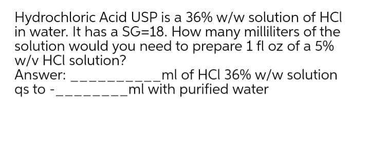 Hydrochloric Acid USP is a 36% w/w solution of HCI
in water. It has a SG=18. How many milliliters of the
solution would you need to prepare 1 fl oz of a 5%
w/v HCl solution?
Answer:
qs to -
ml of HCI 36% w/w solution
ml with purified water
