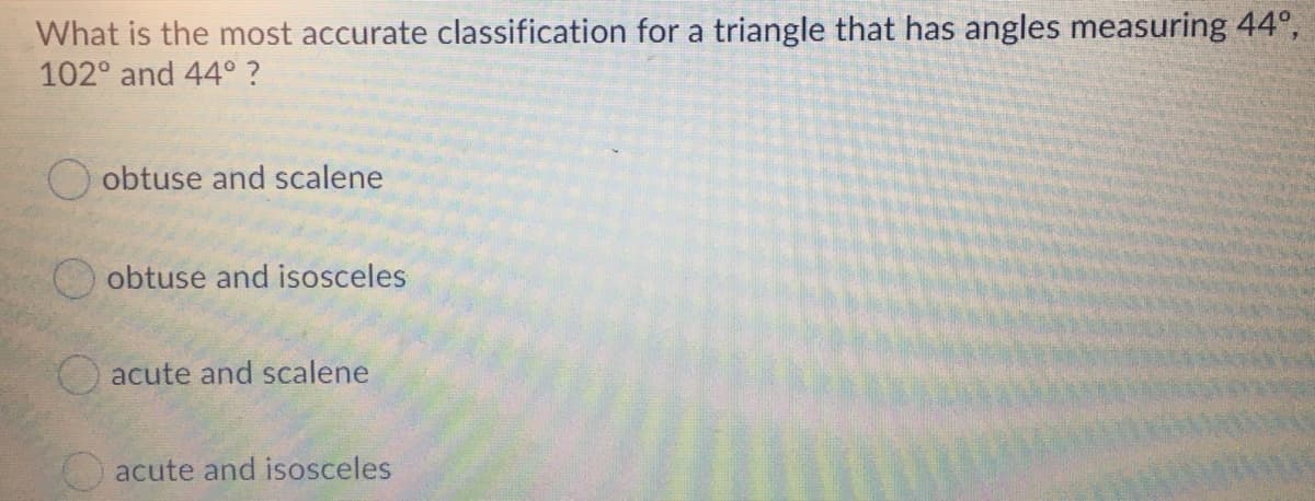 What is the most accurate classification for a triangle that has angles measuring 44°,
102° and 44° ?
O obtuse and scalene
obtuse and isosceles
acute and scalene
acute and isosceles
