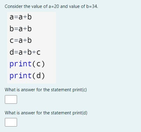 Consider the value of a=20 and value of b=34.
a=a+b
b=a+b
c=a+b
d=a+b+c
print(c)
print(d)
What is answer for the statement print(c)
What is answer for the statement print(d)
