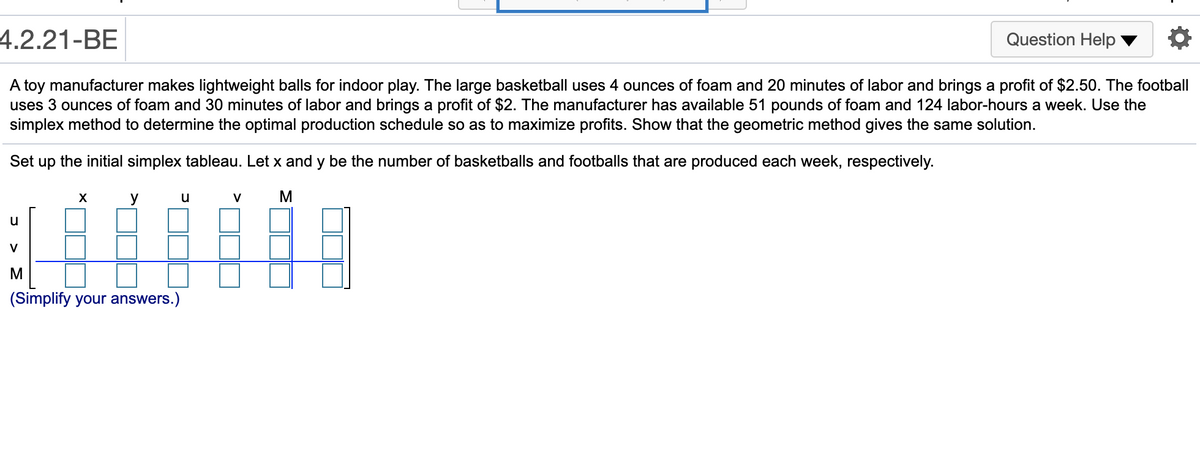 4.2.21-BE
Question Help
A toy manufacturer makes lightweight balls for indoor play. The large basketball uses 4 ounces of foam and 20 minutes of labor and brings a profit of $2.50. The football
uses 3 ounces of foam and 30 minutes of labor and brings a profit of $2. The manufacturer has available 51 pounds of foam and 124 labor-hours a week. Use the
simplex method to determine the optimal production schedule so as to maximize profits. Show that the geometric method gives the same solution.
Set up the initial simplex tableau. Let x and y be the number of basketballs and footballs that are produced each week, respectively.
у и
M
V
u
V
M
(Simplify your answers.)
