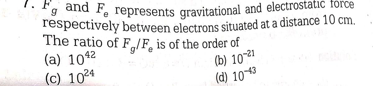 and F represents gravitational and electrostatic force
respectively between electrons situated at a distance 10 cm.
The ratio of F/F is of the order of
e
(a) 1042
(c) 1024
(b) 10-²1
F
g
(d) 10-43
KAL