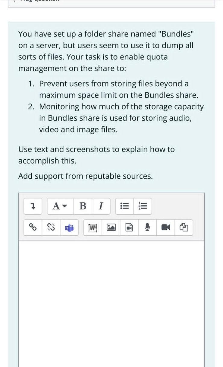 You have set up a folder share named "Bundles"
on a server, but users seem to use it to dump all
sorts of files. Your task is to enable quota
management on the share to:
1. Prevent users from storing files beyond a
maximum space limit on the Bundles share.
2. Monitoring how much of the storage capacity
in Bundles share is used for storing audio,
video and image files.
Use text and screenshots to explain how to
accomplish this.
Add support from reputable sources.
A-
В
I

