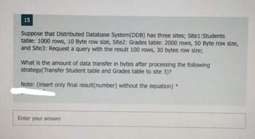 15
Suppose that Distributed Database System(DDB) has three sites; Sitel:Students
table: 1000 rows, 10 Byte row size, Site2: Grades table: 2000 rows, 50 Byte row size,
and Site3: Request a query with the result 100 rows, 30 bytes row size;
What is the amount of data transfer in bytes after processing the following
strategy(Transfer Student table and Grades table to site 3)7
Note: (insert only final result(number) without the equation)
Enter your answer
