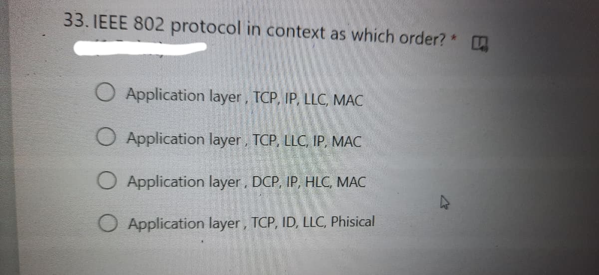 33. IEEE 802 protocol in context as which order? *
O Application layer, TCP, IP, LLC, MAC
O Application layer, TCP, LLC, IP, MAC
O Application layer, DCP, IP, HLC, MAC
O Application layer, TCP, ID, LLC, Phisical
