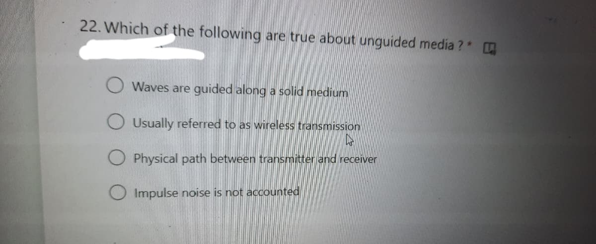 22. Which of the following are true about unguided media ?
O Waves are guided along a solid medium
O Usually referred to as wireless transmission
O Physical path between transmitter and receiver
O Impulse noise is not accounted
