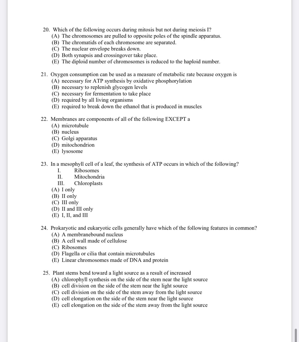 20. Which of the following occurs during mitosis but not during meiosis I?
(A) The chromosomes are pulled to opposite poles of the spindle apparatus.
(B) The chromatids of each chromosome are separated.
(C) The nuclear envelope breaks down.
(D) Both synapsis and crossingover take place.
(E) The diploid number of chromosomes is reduced to the haploid number.
21. Oxygen consumption can be used as a measure of metabolic rate because oxygen is
(A) necessary for ATP synthesis by oxidative phosphorylation
(B) necessary to replenish glycogen levels
(C) necessary for fermentation to take place
(D) required by all living organisms
(E) required to break down the ethanol that is produced in muscles
22. Membranes are components of all of the following EXCEPT a
(A) microtubule
(В) nu
(C) Golgi apparatus
(D) mitochondrion
(E) lysosome
23. In a mesophyll cell of a leaf, the synthesis of ATP occurs in which of the following?
I.
Ribosomes
II.
Mitochondria
III.
Chloroplasts
(A) I only
(В) II only
(C) III only
(D) II and III only
(E) І, II, and Ш
24. Prokaryotic and eukaryotic cells generally have which of the following features in common?
(A) A membranebound nucleus
(B) A cell wall made of cellulose
(C) Ribosomes
(D) Flagella or cilia that contain microtubules
(E) Linear chromosomes made of DNA and protein
25. Plant stems bend toward a light source as a result of increased
(A) chlorophyll synthesis on the side of the stem near the light source
(B) cell division on the side of the stem near the light source
(C) cell division on the side of the stem away from the light source
(D) cell elongation on the side of the stem near the light source
(E) cell elongation on the side of the stem away from the light source
