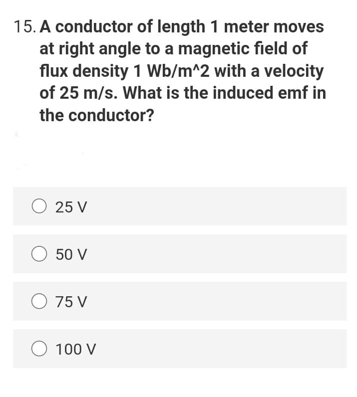 15. A conductor of length 1 meter moves
at right angle to a magnetic field of
flux density 1 Wb/m^2 with a velocity
of 25 m/s. What is the induced emf in
the conductor?
O 25 V
O 50 V
O 75 V
O 100 V
