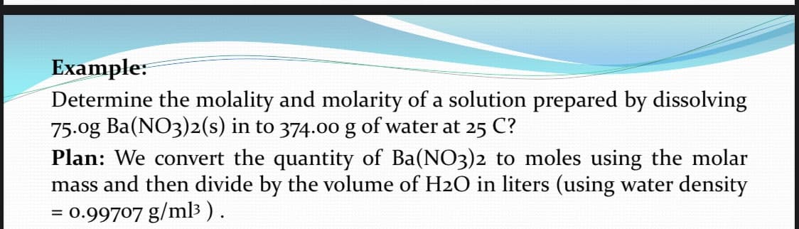 Example:
Determine the molality and molarity of a solution prepared by dissolving
75.0g Ba(NO3)2(s) in to 374.0o g of water at 25 C?
Plan: We convert the quantity of Ba(NO3)2 to moles using the molar
mass and then divide by the volume of H2O in liters (using water density
= 0.99707 g/m3 ).
