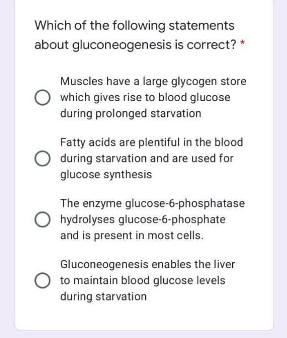 Which of the following statements
about gluconeogenesis is correct? *
Muscles have a large glycogen store
which gives rise to blood glucose
during prolonged starvation
Fatty acids are plentiful in the blood
during starvation and are used for
glucose synthesis
The enzyme glucose-6-phosphatase
hydrolyses glucose-6-phosphate
and is present in most cells.
Gluconeogenesis enables the liver
O to maintain blood glucose levels
during starvation
