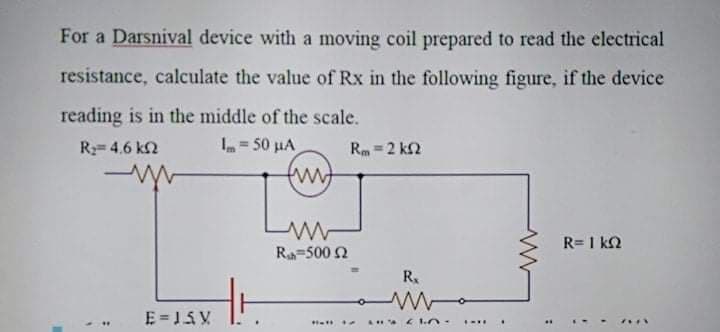 For a Darsnival device with a moving coil prepared to read the electrical
resistance, calculate the value of Rx in the following figure, if the device
reading is in the middle of the scale.
= 50 µA
R= 4.6 k2
Rm =2 k2
R= 1 k2
Ra-500 2
R.
E = 15V
