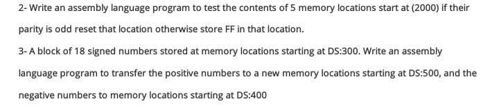 2- Write an assembly language program to test the contents of 5 memory locations start at (2000) if their
parity is odd reset that location otherwise store FF in that location.
3- A block of 18 signed numbers stored at memory locations starting at DS:300. Write an assembly
language program to transfer the positive numbers to a new memory locations starting at DS:500, and the
negative numbers to memory locations starting at DS:400
