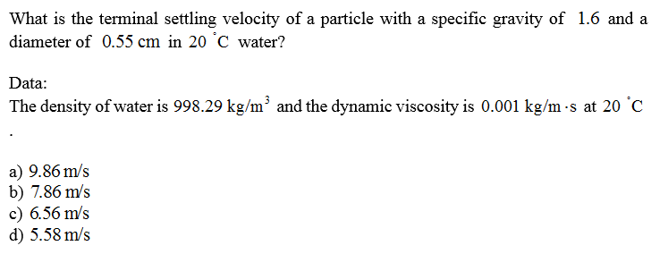 What is the terminal settling velocity of a particle with a specific gravity of 1.6 and a
diameter of 0.55 cm in 20 °C water?
Data:
The density of water is 998.29 kg/m³ and the dynamic viscosity is 0.001 kg/m -s at 20 °C
a) 9.86 m/s
b) 7.86 m/s
c) 6.56 m/s
d) 5.58 m/s
