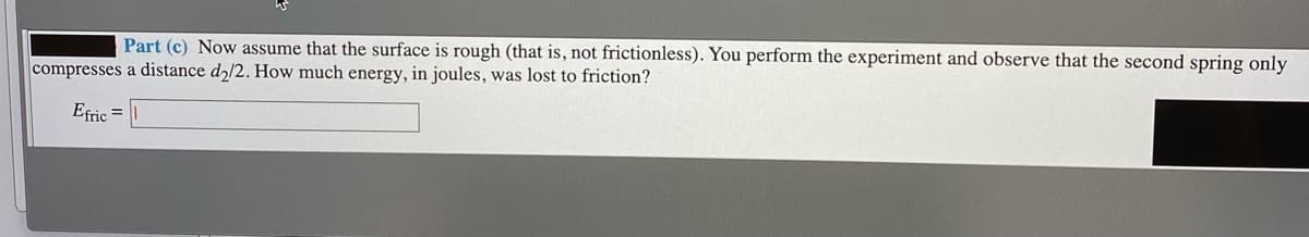 Part (c) Now assume that the surface is rough (that is, not frictionless). You perform the experiment and observe that the second spring only
compresses a distance d2/2. How much energy, in joules, was lost to friction?
Efric =
