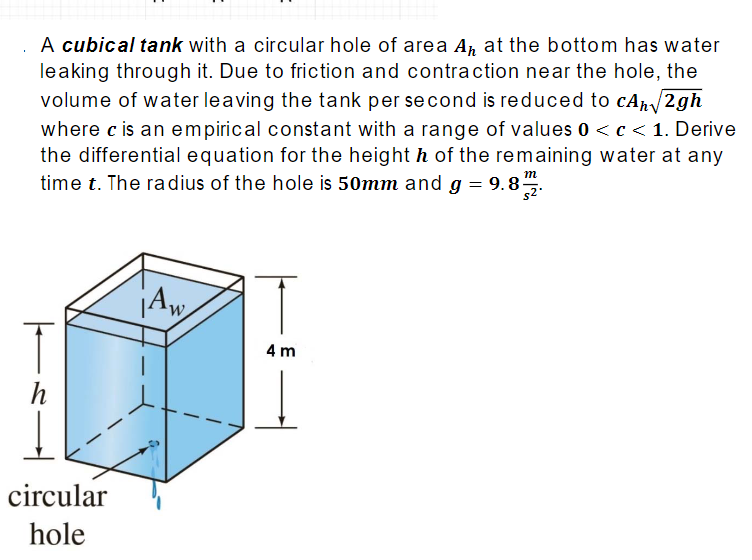 A cubical tank with a circular hole of area An at the bottom has water
leaking through it. Due to friction and contraction near the hole, the
volume of water leaving the tank per second is reduced to cAn/2gh
where c is an empirical constant with a range of values 0 <c< 1. Derive
the differential equation for the height h of the remaining water at any
time t. The radius of the hole is 50mm and g = 9.8.
m
Aw,
4 m
h
circular
hole
