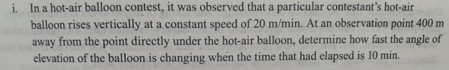 i.
In a hot-air balloon contest, it was observed that a particular contestant's hot-air
balloon rises vertically at a constant speed of 20 m/min. At an observation point 400 m
away from the point directly under the hot-air balloon, determine how fast the angle of
elevation of the balloon is changing when the time that had elapsed is 10 min.
