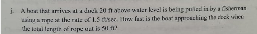 j. A boat that arrives at a dock 20 ft above water level is being pulled in by a fisherman
using a rope at the rate of 1.5 ft/sec. How fast is the boat approaching the dock when
the total length of rope out is 50 ft?
