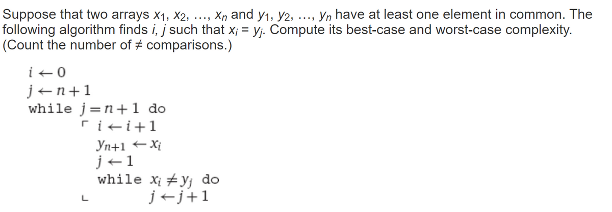 Suppose that two arrays X₁, X2,
Xn and y1, y2,
Yn have at least one element in common. The
following algorithm finds i, j such that x;= y;. Compute its best-case and worst-case complexity.
(Count the number of comparisons.)
i - 0
j+n+1
while j=n+ 1 do
rii+1
Yn+1 Xi
j+1
L
...
while xi #yj do
j←j+1