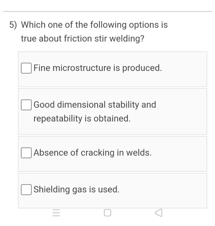 5) Which one of the following options is
true about friction stir welding?
Fine microstructure is produced.
Good dimensional stability and
repeatability is obtained.
|Absence of cracking in welds.
OShielding gas is used.
