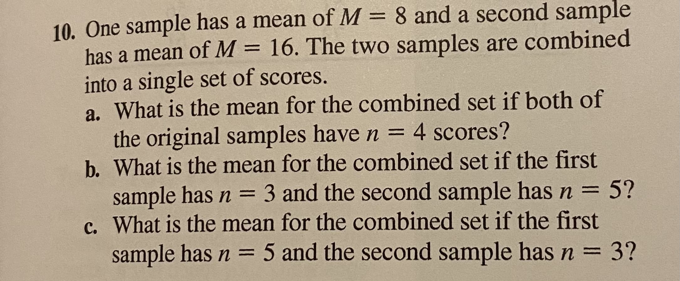 a. What is the mearn
the original samples have n = 4 scores?
b. What is the mean for the combined set if the first
sample has n = 3 and the second sample has n = 5?
c. What is the mean for the combined set if the first
sample has n = 5 and the second sample has n = 3?
%3D
