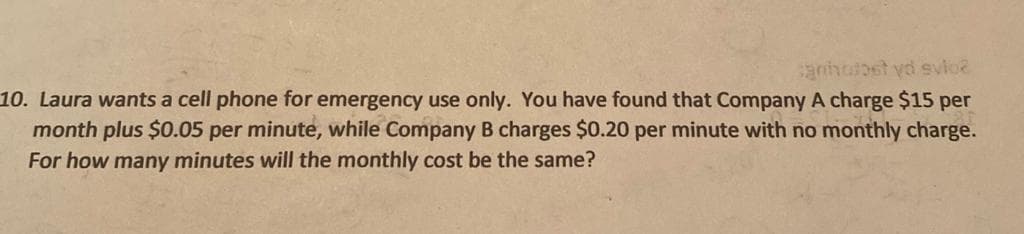 Laura wants a cell phone for emergency use only. You have found that Company A charge $15 per
month plus $0.05 per minute, while Company B charges $0.20 per minute with no monthly charge.
For how many minutes will the monthly cost be the same?
