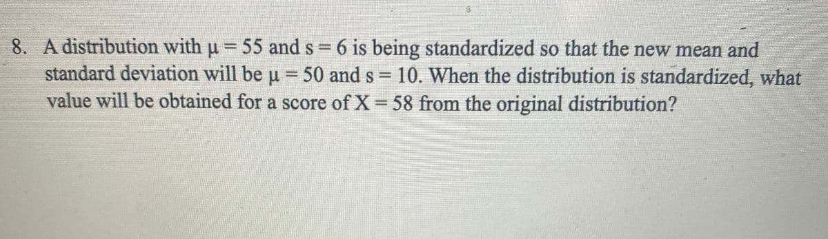 8. A distribution with u = 55 and s = 6 is being standardized so that the new mean and
standard deviation will be u =50 and s = 10. When the distribution is standardized, what
value will be obtained for a score of X 58 from the original distribution?
%3D

