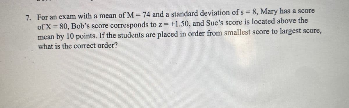 7. For an exam with a mean of M = 74 and a standard deviation of s = 8, Mary has a score
of X = 80, Bob's score corresponds to z =+1.50, and Sue's score is located above the
mean by 10 points. If the students are placed in order from smallest score to largest score,
%3D
what is the correct order?
