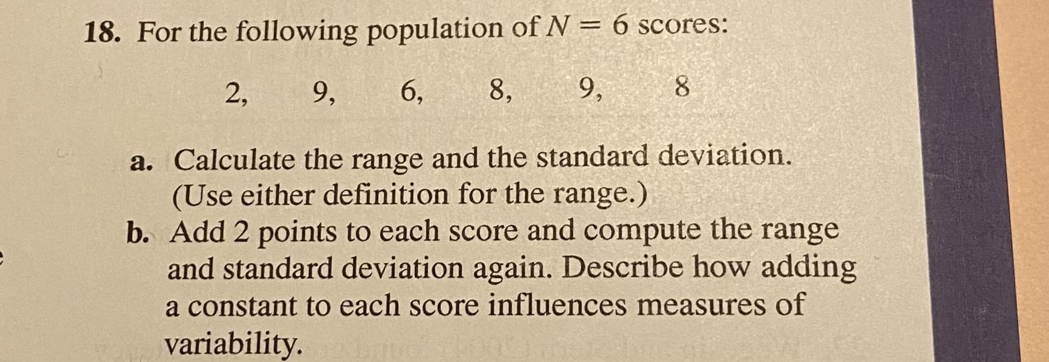 a. Calculate the range and the standard deviation.
(Use either definition for the range.)
b. Add 2 points to each score and compute the range
and standard deviation again. Describe how adding
a constant to each score influences measures of
variability.
