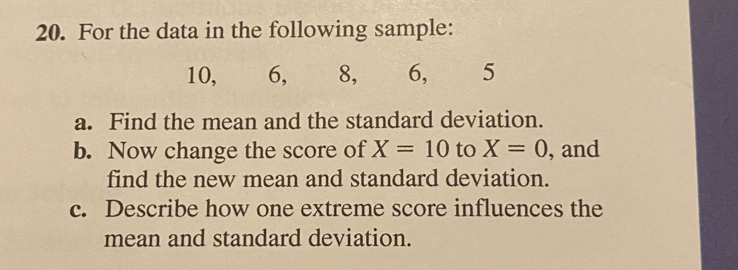 20. For the data in the following sample:
10,
6,
8,
6,
a. Find the mean and the standard deviation.
b. Now change the score of X = 10 to X = 0, and
find the new mean and standard deviation.
c. Describe how one extreme score influences the
mean and standard deviation.
