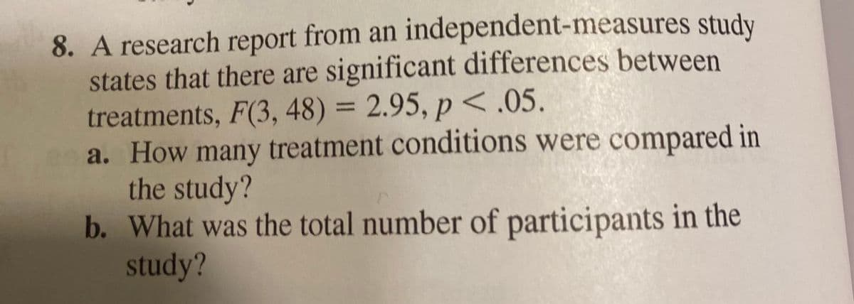 8. A research report from an independent-measures study
states that there are significant differences between
treatments, F(3, 48) = 2.95, p <.05.
a. How many treatment conditions were compared in
the study?
b. What was the total number of participants in the
study?
%3D

