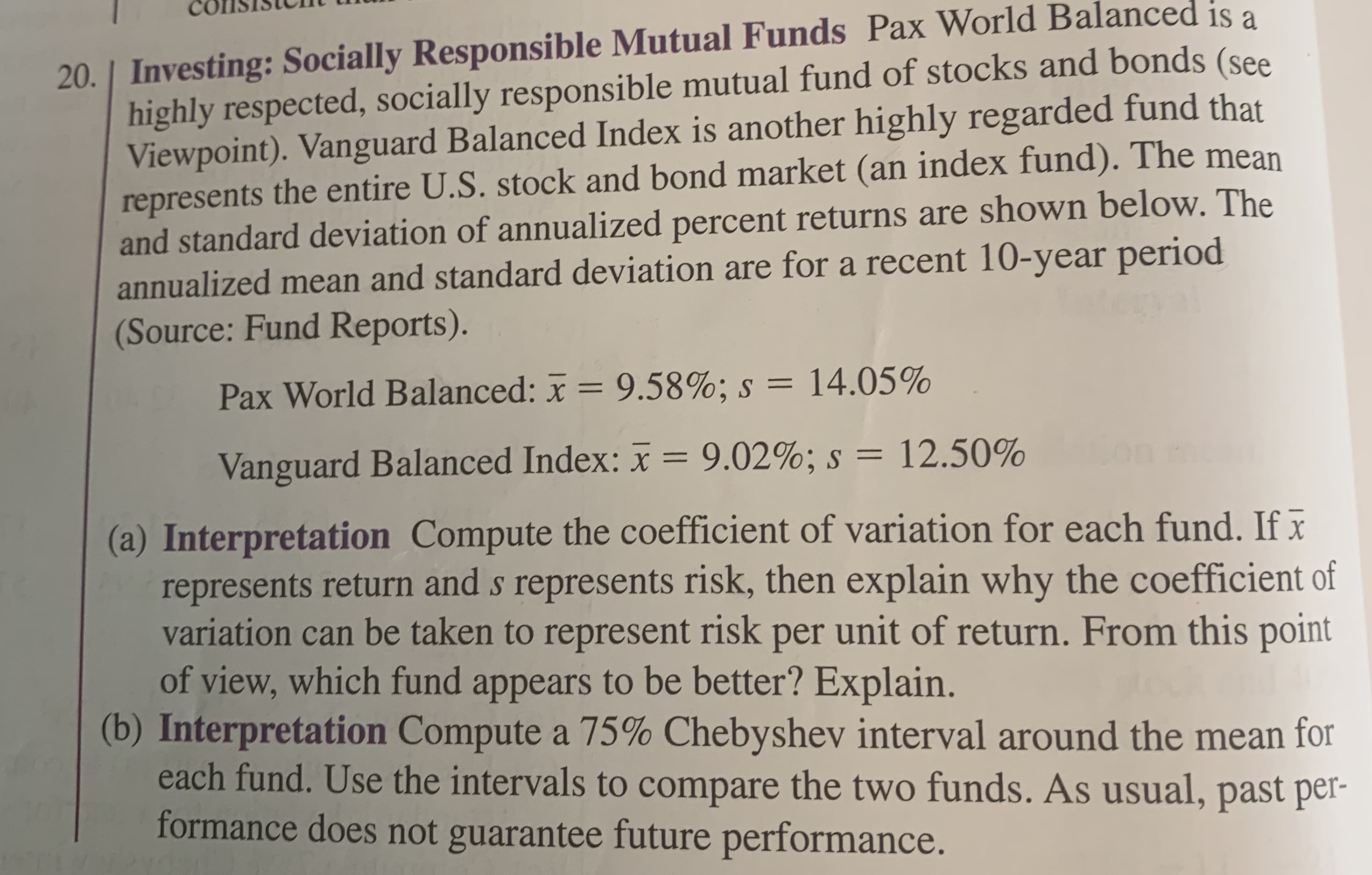 20. Investing: Socially Responsible Mutual Funds Pax World Balanced is a
highly respected, socially responsible mutual fund of stocks and bonds (see
Viewpoint). Vanguard Balanced Index is another highly regarded fund that
represents the entire U.S. stock and bond market (an index fund). The mean
and standard deviation of annualized percent returns are shown below. The
annualized mean and standard deviation are for a recent 10-year period
(Source: Fund Reports).
Pax World Balanced: x 9.58%; s = 14.05%
Vanguard Balanced Index: x
9.02%; s = 12.50%
(a) Interpretation Compute the coefficient of variation for each fund. Ifx
represents return and s represents risk, then explain why the coefficient of
variation can be taken to represent risk per unit of return. From this point
of view, which fund appears to be better? Explain.
(b) Interpretation Compute a 75% Chebyshev interval around the mean for
each fund. Use the intervals to compare the two funds. As usual, past per-
formance does not guarantee future performance.
