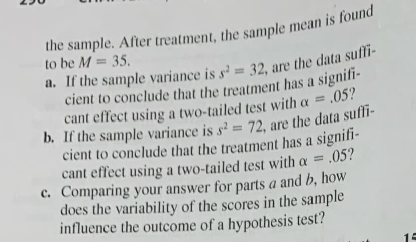 the sample. After treatment, the sample mean is found
to be M = 35.
%3D
cient to conclude that the treatment has a signif-
cant effect using a two-tailed test with a = .05?
%3D
cient to conclude that the treatment has a signifi-
cant effect using a two-tailed test with a =
.05?
C. Comparing your answer for parts a and b, how
does the variability of the scores in the sample
influence the outcome of a hypothesis test?
%3D
15
