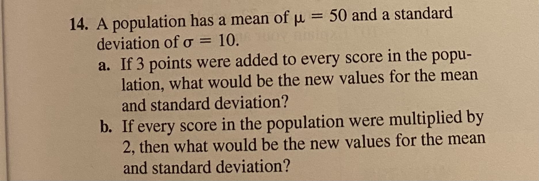 A population has a mean of u
deviation of o = 10.
a. If 3 points were added to every score in the popu-
lation, what would be the new values for the mean
and standard deviation?
= 50 and a standard
b. If every score in the population were multiplied by
2, then what would be the new values for the mean
and standard deviation?
