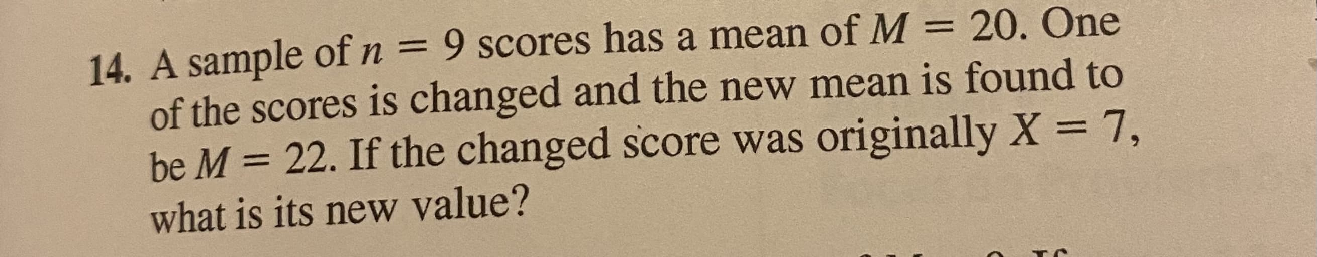 14. A sample of n = 9 scores has a mean of M
of the scores is changed and the new mean is found to
be M = 22. If the changed score was originally X = 7,
what is its new value?
