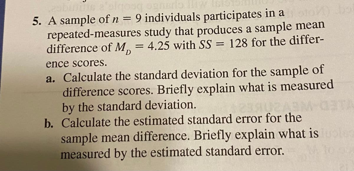 5. A sample ofn= 9 individuals participates in a o s
repeated-measures study that produces a sample mean
difference of M, = 4.25 with SS = 128 for the differ-
ence scores.
a. Calculate the standard deviation for the sample of
difference scores. Briefly explain what is measured
by the standard deviation.
b. Calculate the estimated standard error for the
sample mean difference. Briefly explain what is
measured by the estimated standard error.
