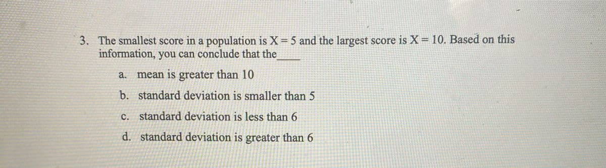 3. The smallest score in a population is X=5 and the largest score is X= 10. Based on this
information, you can conclude that the
а.
mean is greater than 10
b. standard deviation is smaller than 5
c. standard deviation is less than 6
с.
d. standard deviation is greater than 6
