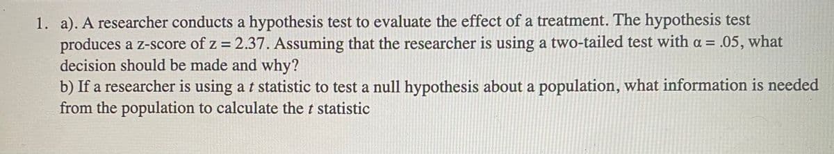1. a). A researcher conducts a hypothesis test to evaluate the effect of a treatment. The hypothesis test
produces a z-score of z = 2.37. Assuming that the researcher is using a two-tailed test with a = .05, what
decision should be made and why?
b) If a researcher is using a t statistic to test a null hypothesis about a population, what information is needed
from the population to calculate the t statistic
