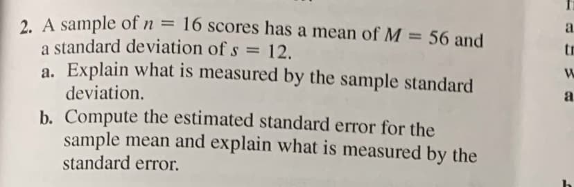 2. A sample of n = 16 scores has a mean of M = 56 and
a standard deviation of s = 12.
a. Explain what is measured by the sample standard
%3D
%3D
tr
deviation.
a.
b. Compute the estimated standard error for the
sample mean and explain what is measured by the
standard error.
